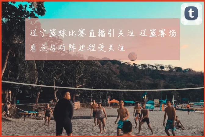 辽宁篮球比赛直播引关注 辽篮赛场看点与对阵进程受关注