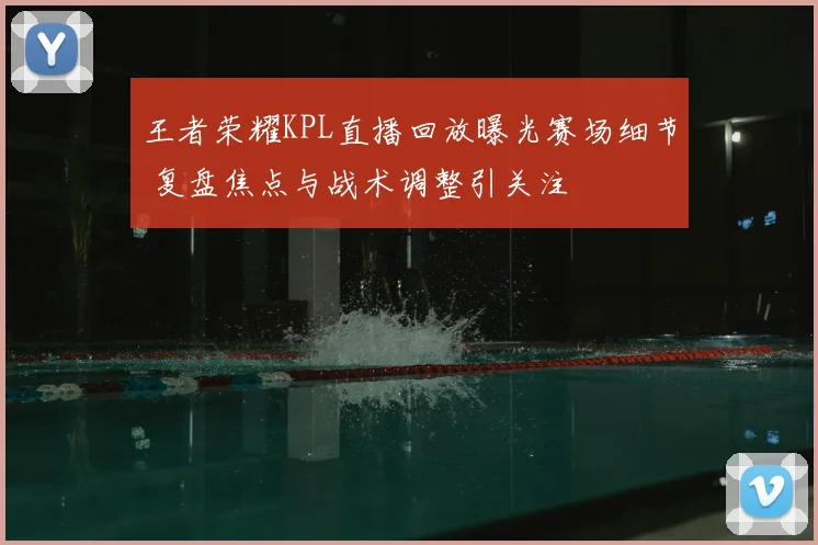 王者荣耀KPL直播回放曝光赛场细节 复盘焦点与战术调整引关注