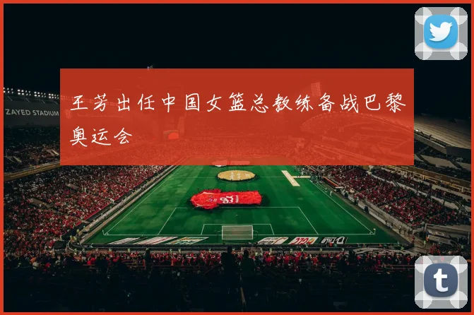 王芳出任中国女篮总教练备战巴黎奥运会