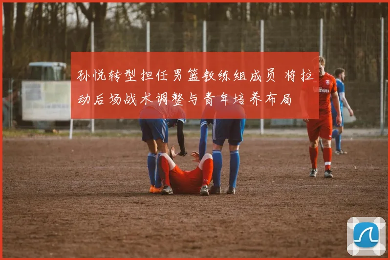 孙悦转型担任男篮教练组成员 将拉动后场战术调整与青年培养布局