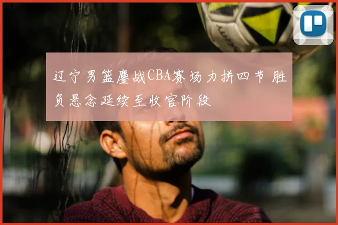 辽宁男篮鏖战CBA赛场力拼四节 胜负悬念延续至收官阶段
