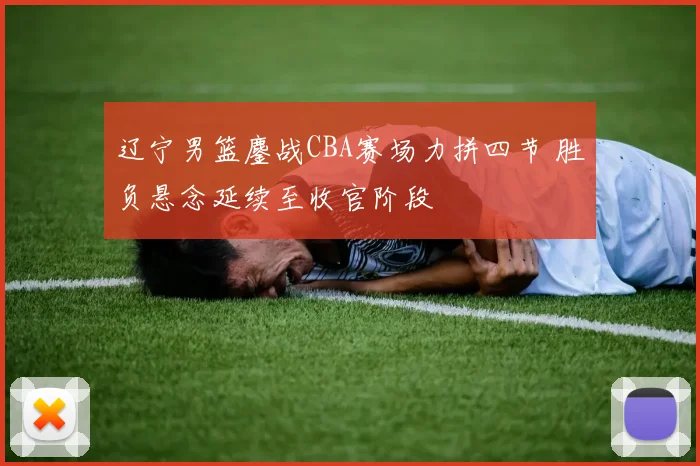 辽宁男篮鏖战CBA赛场力拼四节 胜负悬念延续至收官阶段