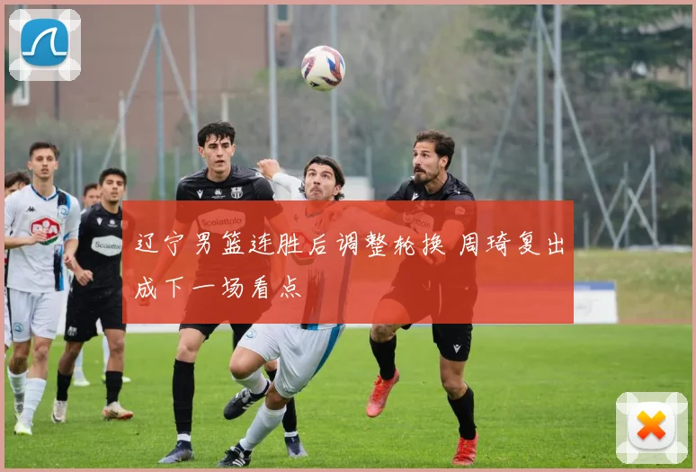 辽宁男篮连胜后调整轮换 周琦复出成下一场看点