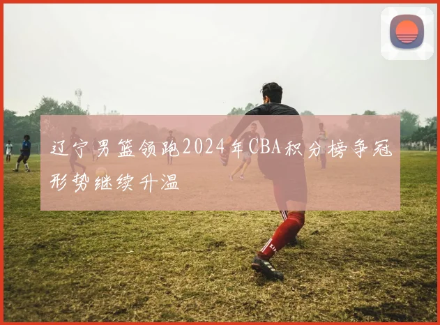 辽宁男篮领跑2024年CBA积分榜争冠形势继续升温