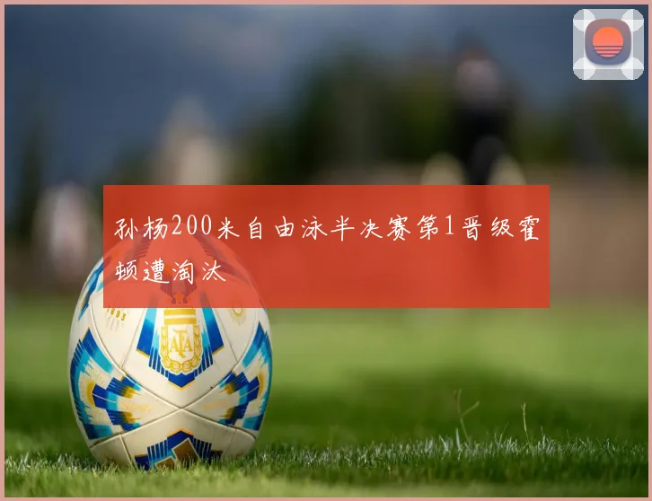 孙杨200米自由泳半决赛第1晋级霍顿遭淘汰