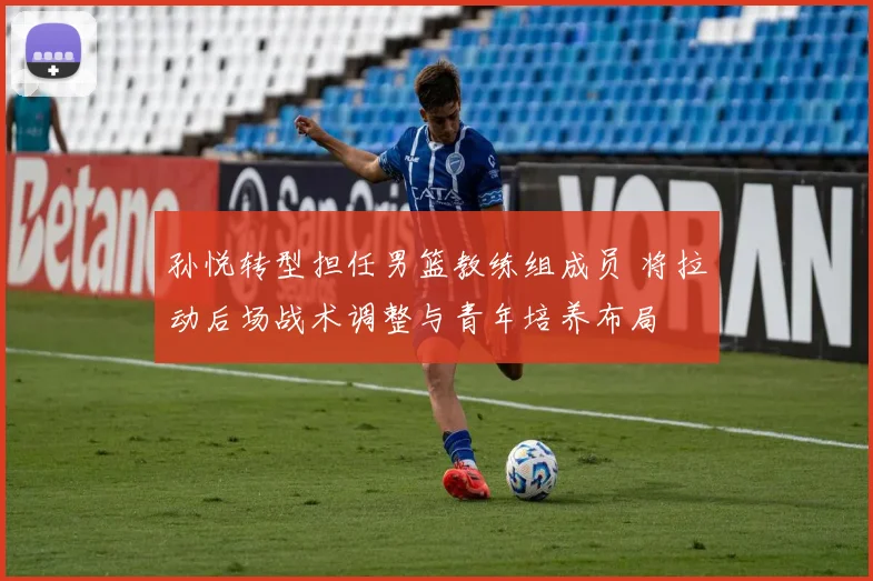 孙悦转型担任男篮教练组成员 将拉动后场战术调整与青年培养布局