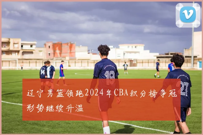 辽宁男篮领跑2024年CBA积分榜争冠形势继续升温