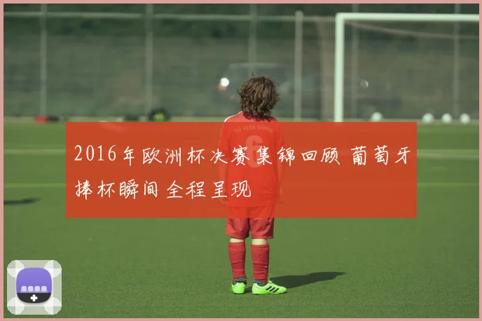 2016年欧洲杯决赛集锦回顾 葡萄牙捧杯瞬间全程呈现