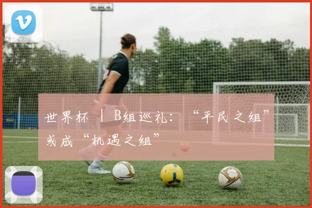 世界杯 ｜ B组巡礼：“平民之组”或成“机遇之组”