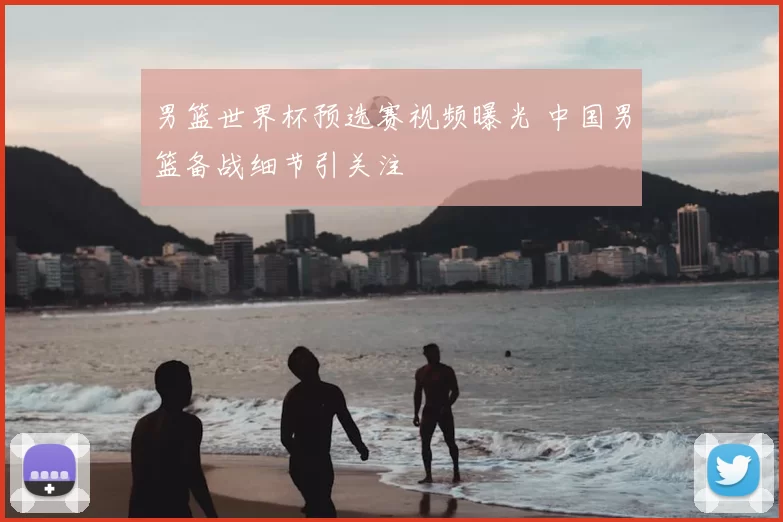 男篮世界杯预选赛视频曝光 中国男篮备战细节引关注