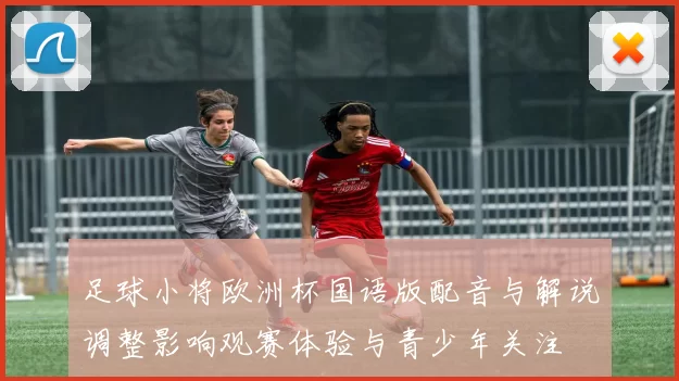 足球小将欧洲杯国语版配音与解说调整影响观赛体验与青少年关注