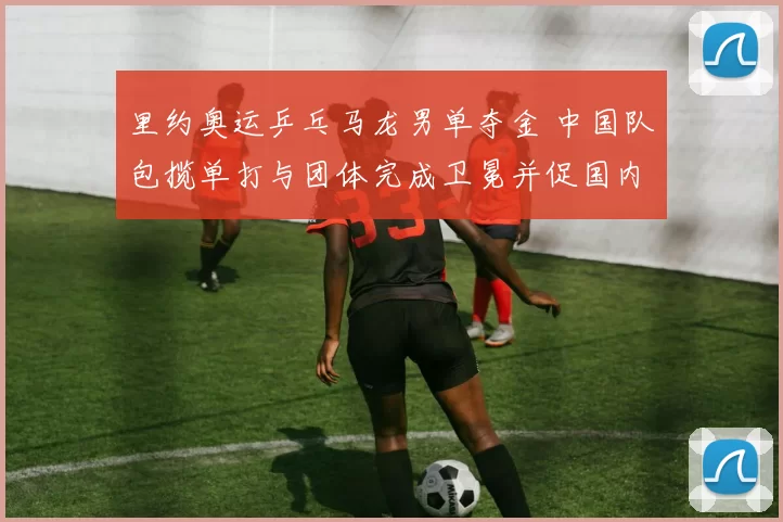 里约奥运乒乓马龙男单夺金 中国队包揽单打与团体完成卫冕并促国内备战