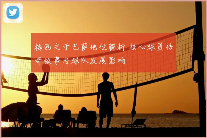 梅西之于巴萨地位解析 核心球员传奇故事与球队发展影响