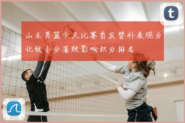 山东男篮今天比赛首发替补表现分化致小分落败影响积分排名