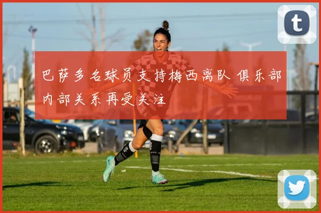 巴萨多名球员支持梅西离队 俱乐部内部关系再受关注