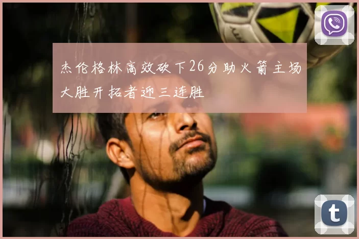 杰伦格林高效砍下26分助火箭主场大胜开拓者迎三连胜