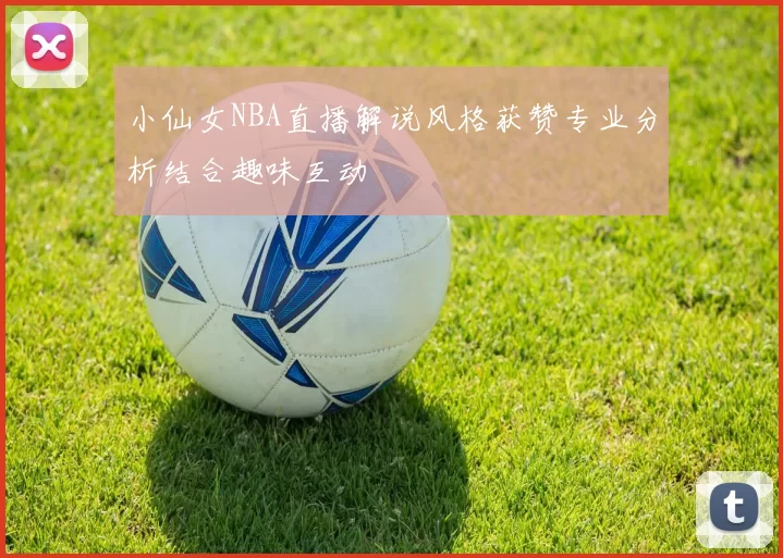 小仙女NBA直播解说风格获赞专业分析结合趣味互动