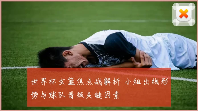 世界杯女篮焦点战解析 小组出线形势与球队晋级关键因素