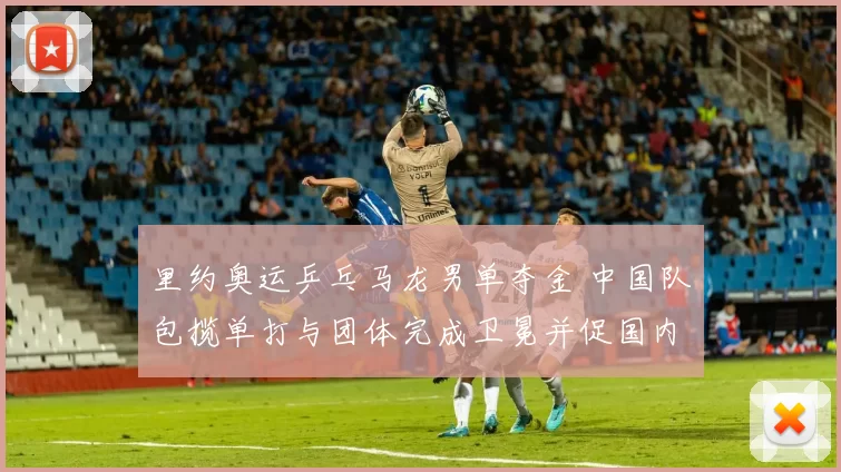 里约奥运乒乓马龙男单夺金 中国队包揽单打与团体完成卫冕并促国内备战