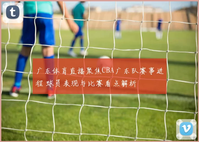 广东体育直播聚焦CBA广东队赛事进程 球员表现与比赛看点解析