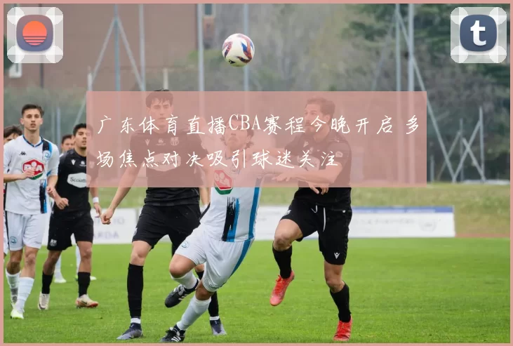 广东体育直播CBA赛程今晚开启 多场焦点对决吸引球迷关注