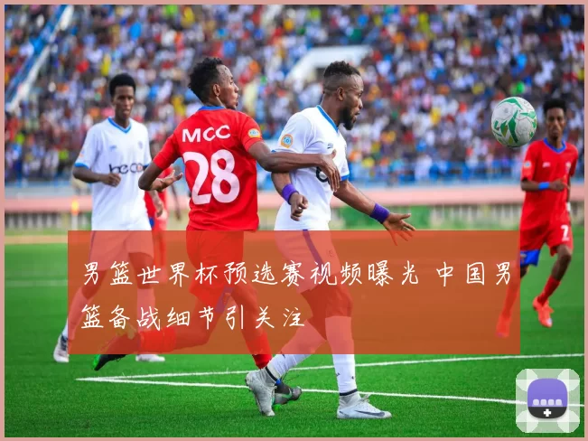 男篮世界杯预选赛视频曝光 中国男篮备战细节引关注