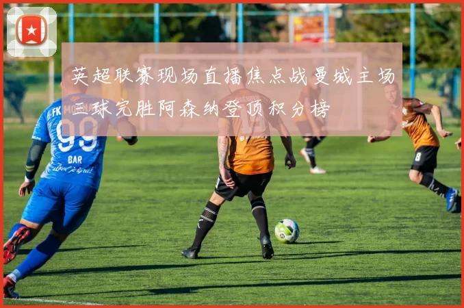 英超联赛现场直播焦点战曼城主场三球完胜阿森纳登顶积分榜