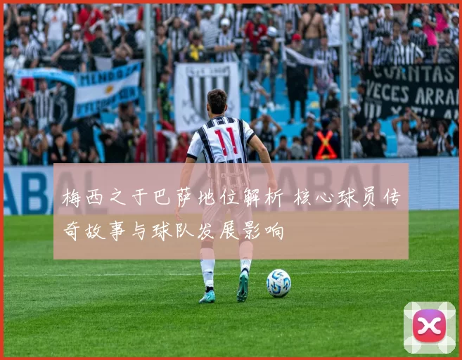 梅西之于巴萨地位解析 核心球员传奇故事与球队发展影响