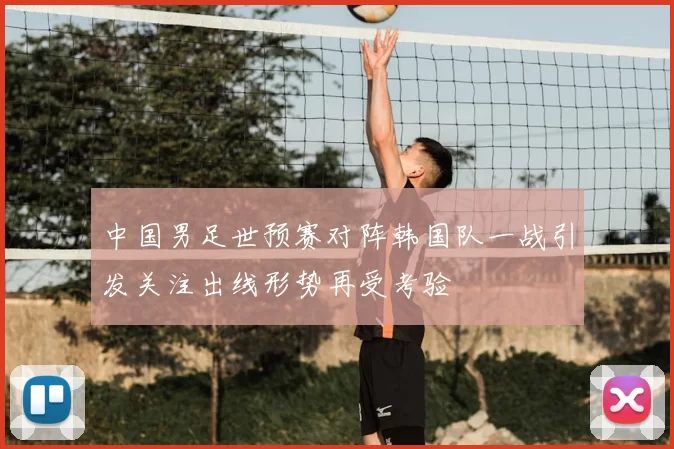 中国男足世预赛对阵韩国队一战引发关注出线形势再受考验
