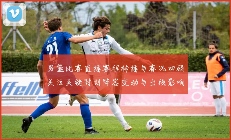 男篮比赛直播赛程转播与赛况回顾关注关键时刻阵容变动与出线影响