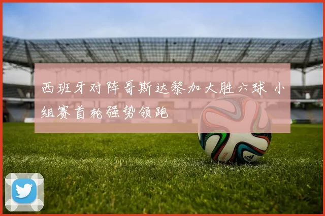 西班牙对阵哥斯达黎加大胜六球 小组赛首轮强势领跑