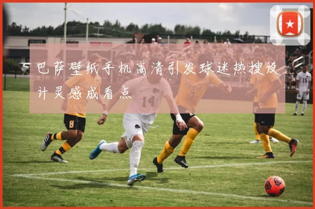 巴萨壁纸手机高清引发球迷热搜设计灵感成看点