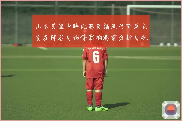 山东男篮今晚比赛直播及对阵看点首发阵容与伤停影响赛前分析与观看方式