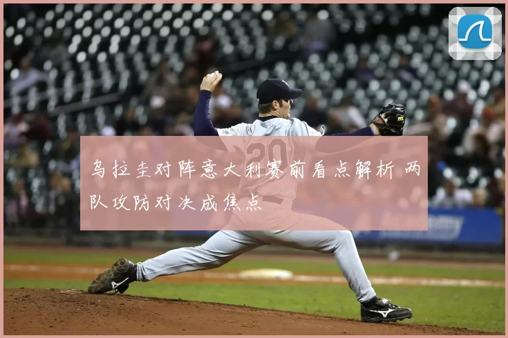 乌拉圭对阵意大利赛前看点解析 两队攻防对决成焦点