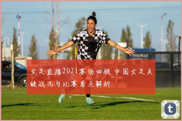 女足直播2021赛场回顾 中国女足关键战况与比赛看点解析