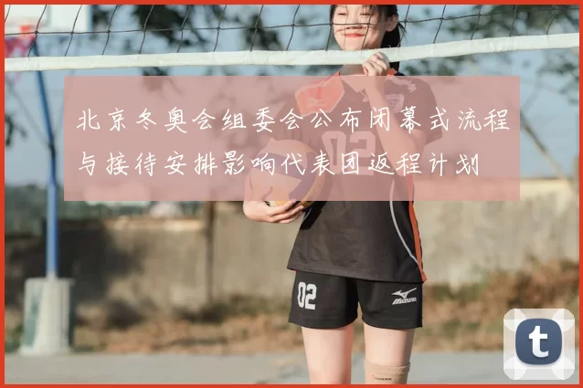 北京冬奥会组委会公布闭幕式流程与接待安排影响代表团返程计划