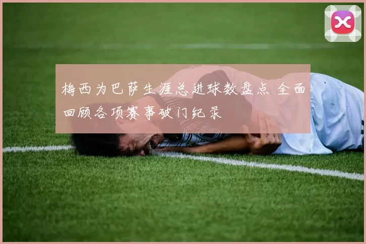 梅西为巴萨生涯总进球数盘点 全面回顾各项赛事破门纪录