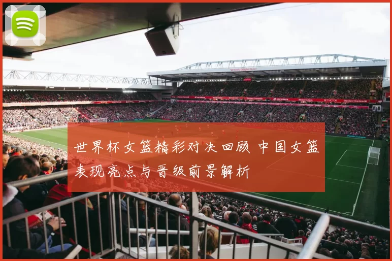 世界杯女篮精彩对决回顾 中国女篮表现亮点与晋级前景解析