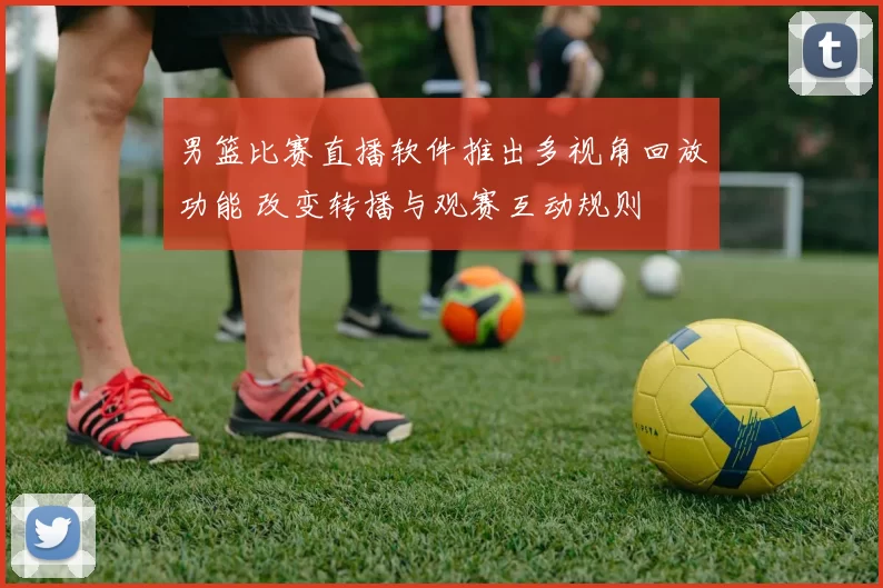 男篮比赛直播软件推出多视角回放功能 改变转播与观赛互动规则