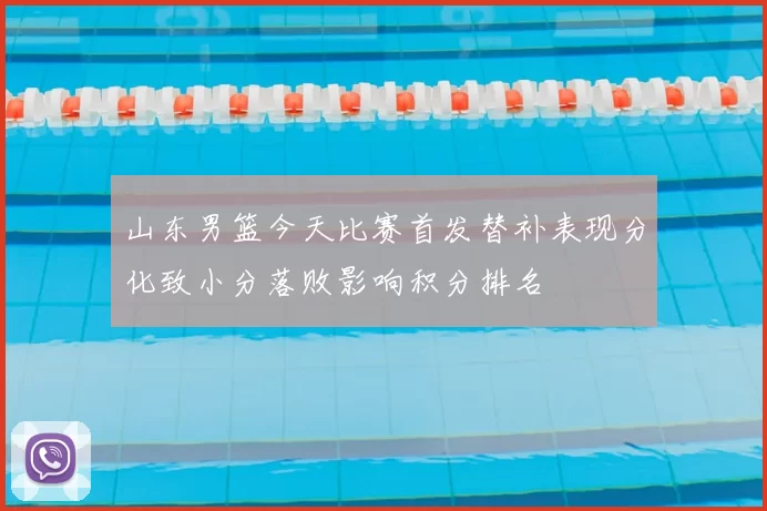 山东男篮今天比赛首发替补表现分化致小分落败影响积分排名