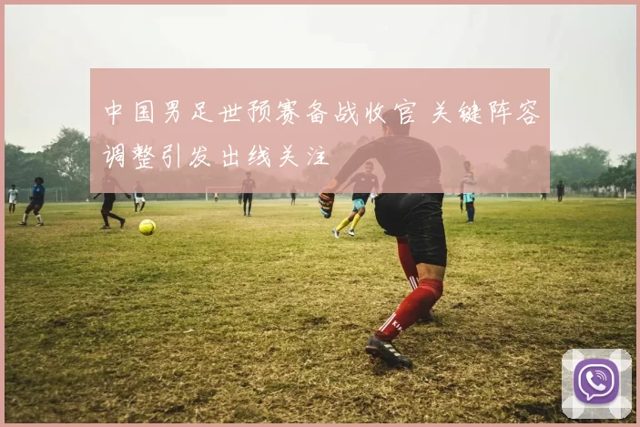 中国男足世预赛备战收官 关键阵容调整引发出线关注