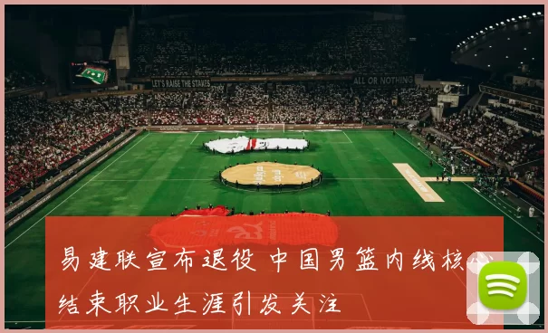 易建联宣布退役 中国男篮内线核心结束职业生涯引发关注