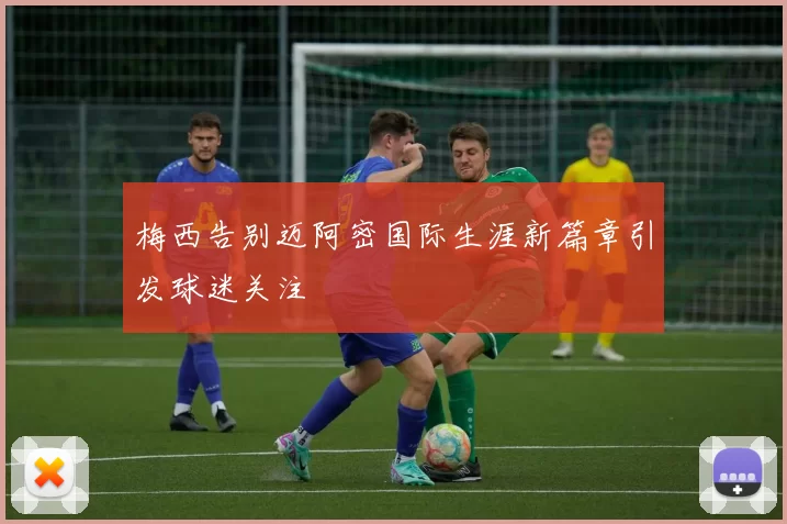 梅西告别迈阿密国际生涯新篇章引发球迷关注