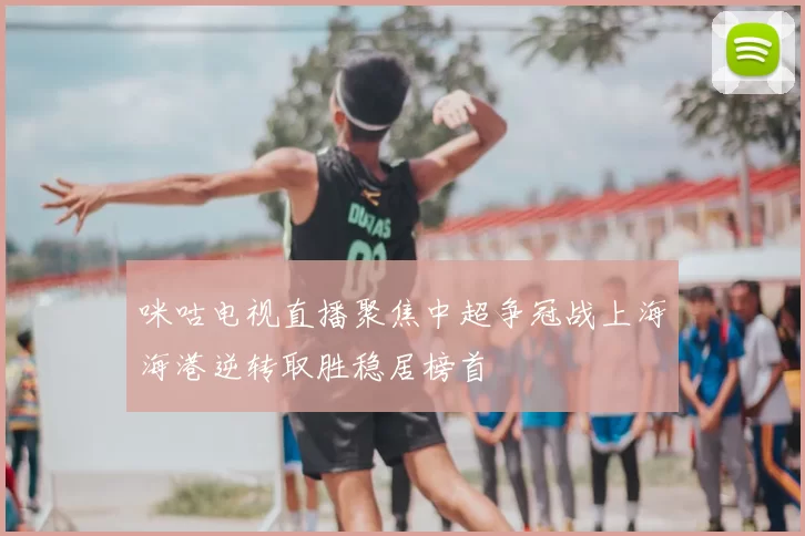 咪咕电视直播聚焦中超争冠战上海海港逆转取胜稳居榜首