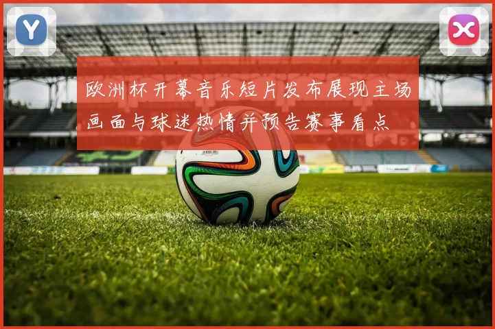 欧洲杯开幕音乐短片发布展现主场画面与球迷热情并预告赛事看点