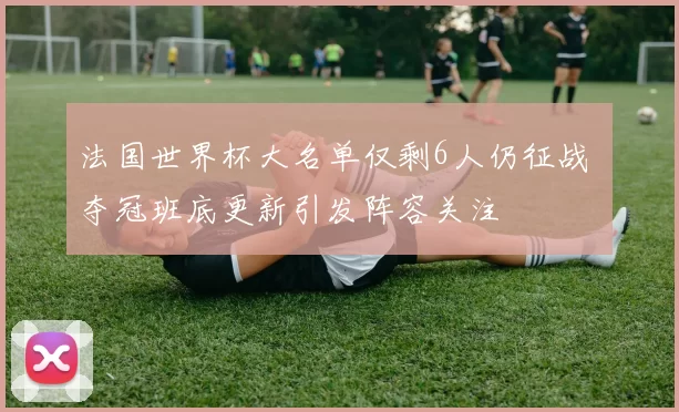 法国世界杯大名单仅剩6人仍征战 夺冠班底更新引发阵容关注