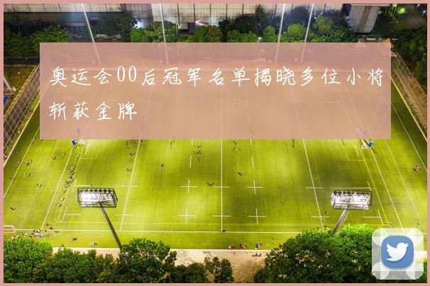 奥运会00后冠军名单揭晓多位小将斩获金牌