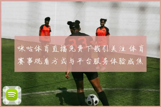 咪咕体育直播免费下载引关注 体育赛事观看方式与平台服务体验成焦点