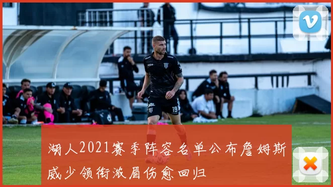 湖人2021赛季阵容名单公布詹姆斯威少领衔浓眉伤愈回归