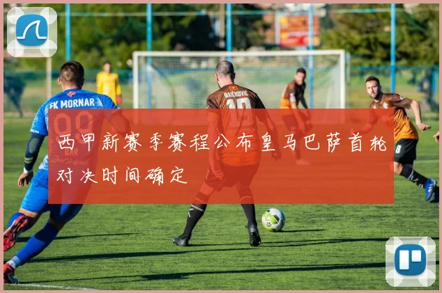 西甲新赛季赛程公布皇马巴萨首轮对决时间确定